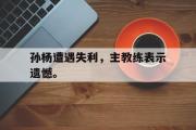 华体会官方网站-孙杨遭遇失利，主教练表示遗憾。
