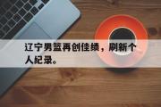 华体会官方网站-辽宁男篮再创佳绩，刷新个人纪录。