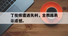 华体会官方网站-丁俊晖遭遇失利，主教练表示遗憾。