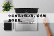 华体会官网-中国女排无缘决赛，教练组连夜复盘。