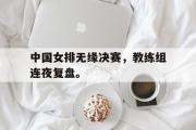 华体会官方网站-中国女排无缘决赛，教练组连夜复盘。